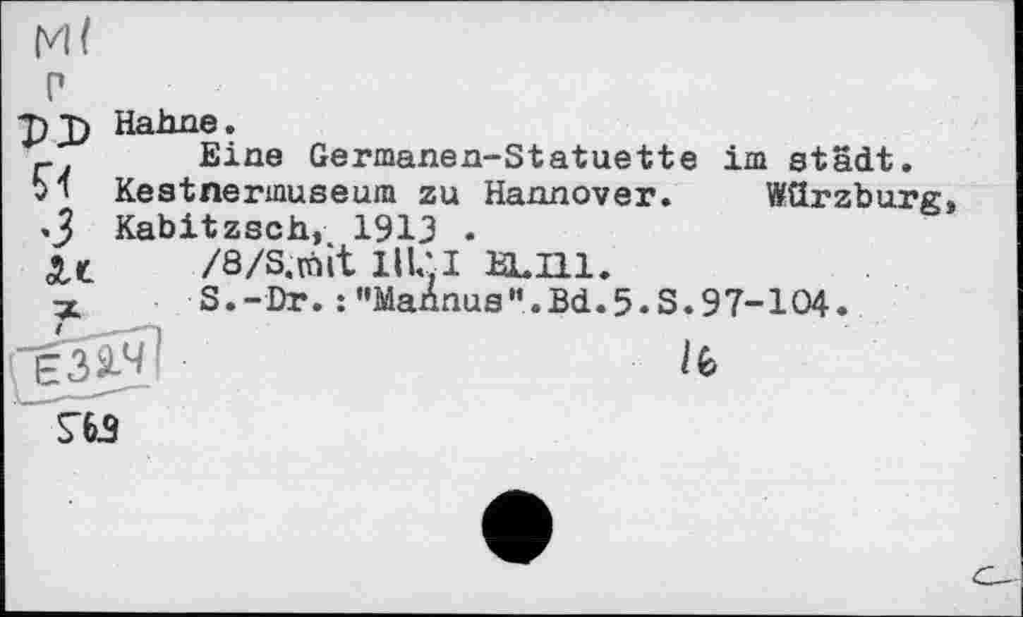 ﻿и
T)jj Hahne.
_ Eine Germanen-Statuette im städt.
bl Kestnermuseum zu Hannover. Würzburg <3 Kabitzsch, 1913 .
Xt	/а/s.mit nui a.m.
x	S.-Dr.:"Mahnus".Bd.5.S.97-104.
ST63